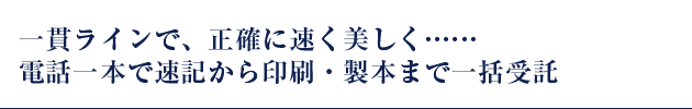 一貫ラインで、正確に美しく・・・
電話一本で速記から印刷、製本まで一括受託