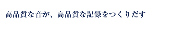 高品質な音が、高品質な記録をつくりだす